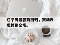 爱游戏平台登录入口-辽宁男篮强势回归，赛场表现惊艳全场。