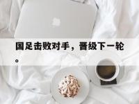 国足击败对手，晋级下一轮。