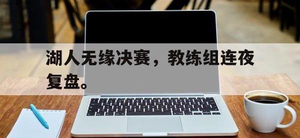 爱游戏登录app-湖人无缘决赛，教练组连夜复盘。