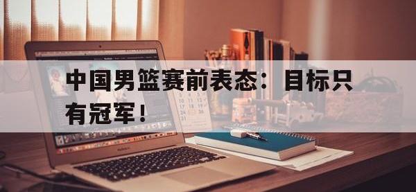 爱游戏平台登录入口-中国男篮赛前表态：目标只有冠军！