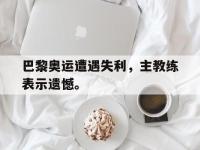 爱游戏登录app-巴黎奥运遭遇失利，主教练表示遗憾。