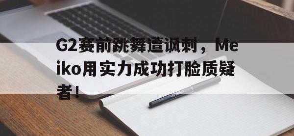 爱游戏平台登录入口-G2赛前跳舞遭讽刺，Meiko用实力成功打脸质疑者！