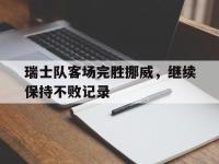 爱游戏平台登录入口-瑞士队客场完胜挪威，继续保持不败记录