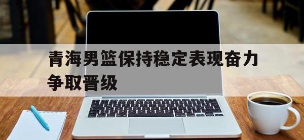 爱游戏平台登录入口-青海男篮保持稳定表现奋力争取晋级