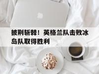 爱游戏平台登录入口-披荆斩棘！英格兰队击败冰岛队取得胜利