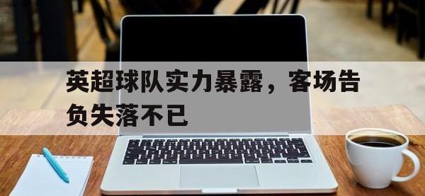 爱游戏登录app-英超球队实力暴露，客场告负失落不已