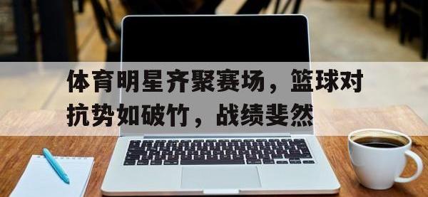 爱游戏登录app-体育明星齐聚赛场，篮球对抗势如破竹，战绩斐然