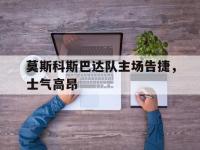 爱游戏平台登录入口-莫斯科斯巴达队主场告捷，士气高昂