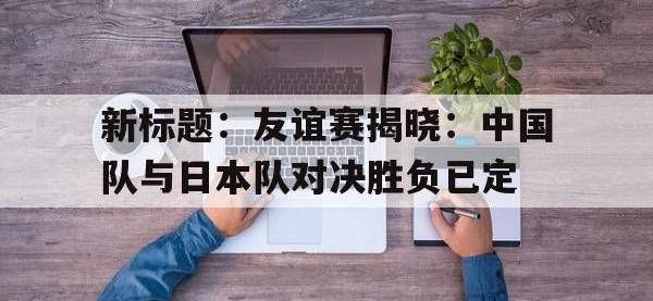 爱游戏登录app-新标题：友谊赛揭晓：中国队与日本队对决胜负已定