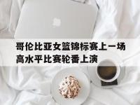 爱游戏登录app-哥伦比亚女篮锦标赛上一场高水平比赛轮番上演