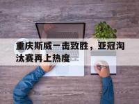 爱游戏平台登录入口-重庆斯威一击致胜，亚冠淘汰赛再上热度
